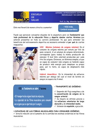 CÁTEDRA: ENTRENAMIENTO DEPORTES
INDIVIDUALES Y DE CONTACTO
Prof. Lic. Mg. Sebastián Aguilar G.
Escuela de Salud Sede Viña del Mar
Esto nos llevará de manera directa a aumentar:
Puede que parezcan conceptos alejados de la asignatura pero es fundamental que
todo profesional de la educación física y deporte domine ciertos términos que
estarán presentes en toda su carrera profesional. Ya que para entender los
beneficios del entrenamiento deportivo es necesario entender el por qué de ciertas
respuestas.
VO2 Máximo (volumen de oxigeno máximo): Es el
consumo de oxígeno máximo por minuto por kilo de
peso corporal. A un volumen de oxígeno determinado,
corresponde (para todos) la misma producción de
energía= 5 kcal (kilo calorías) producidas por cada
litro de oxígeno. Entonces, en términos simples, el que
es capaz de consumir más oxígeno es también capaz
de producir más energía para desplazar su propio
peso, por lo tanto, es capaz de desplazarlo más
rápido.
Umbral Anaeróbico: Es la intensidad de esfuerzo
máximo por debajo del cual el nivel de lactato en
sangre no supera los 4 mmol.
• TRANSPORTE DE OXÍGENO:
Depende del flujo sanguíneo y de
la concentración de oxígeno en la
sangre arterial.
Su mejora se obtiene gracias a
los esfuerzos voluntarios de larga
duración y de intensidad media.
Volumen de expulsión, ejecución.
CAPACIDAD DE LAS FIBRAS MUSCULARES PARA CONSUMIR OXÍGENO:
Directa relación con el aumento de la cantidad de enzimas oxidativas en las fibras
musculares.
 