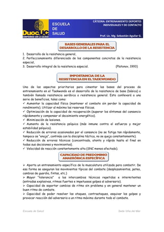 CÁTEDRA: ENTRENAMIENTO DEPORTES
INDIVIDUALES Y DE CONTACTO
Prof. Lic. Mg. Sebastián Aguilar G.
Escuela de Salud Sede Viña del Mar
1. Desarrollo de la resistencia general,
2. Perfeccionamiento diferenciado de los componentes concretos de la resistencia
especial,
3. Desarrollo integral de la resistencia especial. (Platonov, 1993)
Uno de los aspectos prioritarios para cimentar las bases del proceso de
entrenamiento en el Taekwondo es el desarrollo de la resistencia de base (básica) o
también llamada resistencia aeróbica o resistencia general. Esto conllevará a una
serie de beneficios, tales como:
Aumentar la capacidad física (mantener el combate sin perder la capacidad de
rendimiento). Utilizar al máximo las reservas físicas.
Optimización de la capacidad de recuperación (superar los síntomas del cansancio
rápidamente y compensar el decaimiento energético).
Minimización de lesiones.
Aumento de la resistencia psíquica (más inmune contra el esfuerzo y mejor
estabilidad psíquica).
Reducción de errores ocasionados por el cansancio (no se fatiga tan rápidamente,
tampoco se “enoja”, continúa con la disciplina táctica, no se queja constantemente).
Reducción de errores técnicos (concentrado, atento y rápido hasta el final en
todas sus decisiones y movimientos).
Velocidad de reacción constantemente alta (SNC menos afectado).
Aporta un entrenamiento específico de la musculatura utilizada para combatir. De
esa forma se aseguran los movimientos típicos del combate (desplazamientos, pateo,
cambios de guardia, fintas, etc.)
Mayor “tolerancia” a los intercambios técnicos repetidos e intermitentes
(entradas explosivas, ritmos fuertes e impetuosos golpes al adversario).
Capacidad de soportar cambios de ritmo sin problema y en general mantener un
buen ritmo de combate.
Capacidad de poder resolver los ataques, contraataques, esquivar los golpes y
provocar reacción del adversario a un ritmo máximo durante todo el combate.
 