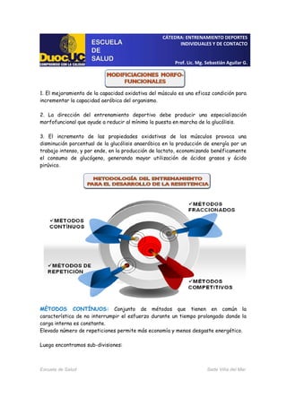 CÁTEDRA: ENTRENAMIENTO DEPORTES
INDIVIDUALES Y DE CONTACTO
Prof. Lic. Mg. Sebastián Aguilar G.
Escuela de Salud Sede Viña del Mar
1. El mejoramiento de la capacidad oxidativa del músculo es una eficaz condición para
incrementar la capacidad aeróbica del organismo.
2. La dirección del entrenamiento deportivo debe producir una especialización
morfofuncional que ayude a reducir al mínimo la puesta en marcha de la glucólisis.
3. El incremento de las propiedades oxidativas de los músculos provoca una
disminución porcentual de la glucólisis anaeróbica en la producción de energía por un
trabajo intenso, y por ende, en la producción de lactato, economizando benéficamente
el consumo de glucógeno, generando mayor utilización de ácidos grasos y ácido
pirúvico.
MÉTODOS CONTÍNUOS: Conjunto de métodos que tienen en común la
característica de no interrumpir el esfuerzo durante un tiempo prolongado donde la
carga interna es constante.
Elevado número de repeticiones permite más economía y menos desgaste energético.
Luego encontramos sub-divisiones:
 