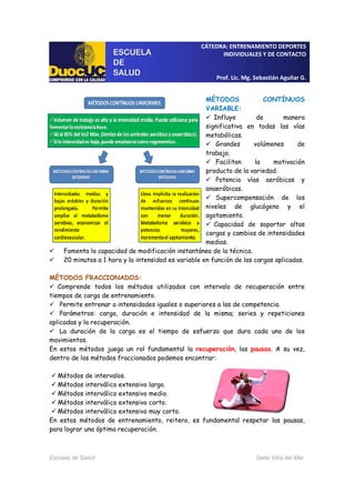 CÁTEDRA: ENTRENAMIENTO DEPORTES
INDIVIDUALES Y DE CONTACTO
Prof. Lic. Mg. Sebastián Aguilar G.
Escuela de Salud Sede Viña del Mar
MÉTODOS CONTÍNUOS
VARIABLE:
Influye de manera
significativa en todas las vías
metabólicas.
Grandes volúmenes de
trabajo.
Facilitan la motivación
producto de la variedad.
Potencia vías aeróbicas y
anaeróbicas.
Supercompensación de los
niveles de glucógeno y el
agotamiento.
Capacidad de soportar altas
cargas y cambios de intensidades
medias.
Fomenta la capacidad de modificación instantánea de la técnica.
20 minutos a 1 hora y la intensidad es variable en función de las cargas aplicadas.
MÉTODOS FRACCIONADOS:
Comprende todos los métodos utilizados con intervalo de recuperación entre
tiempos de carga de entrenamiento.
Permite entrenar a intensidades iguales o superiores a las de competencia.
Parámetros: carga, duración e intensidad de la misma; series y repeticiones
aplicadas y la recuperación.
La duración de la carga es el tiempo de esfuerzo que dura cada uno de los
movimientos.
En estos métodos juega un rol fundamental la recuperación, las pausas. A su vez,
dentro de los métodos fraccionados podemos encontrar:
Métodos de intervalos.
Métodos interválico extensivo largo.
Métodos interválico extensivo medio.
Métodos interválico extensivo corto.
Métodos interválico extensivo muy corto.
En estos métodos de entrenamiento, reitero, es fundamental respetar las pausas,
para lograr una óptima recuperación.
 