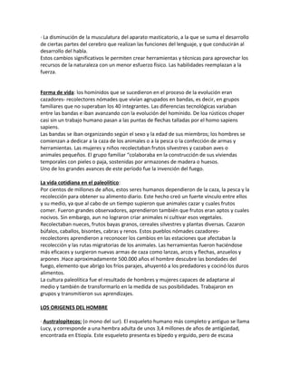 · La disminución de la musculatura del aparato masticatorio, a la que se suma el desarrollo
de ciertas partes del cerebro que realizan las funciones del lenguaje, y que conducirán al
desarrollo del habla.
Estos cambios significativos le permiten crear herramientas y técnicas para aprovechar los
recursos de la naturaleza con un menor esfuerzo físico. Las habilidades reemplazan a la
fuerza.
Forma de vida: los homínidos que se sucedieron en el proceso de la evolución eran
cazadores- recolectores nómades que vivían agrupados en bandas, es decir, en grupos
familiares que no superaban los 40 integrantes. Las diferencias tecnológicas variaban
entre las bandas e iban avanzando con la evolución del homínido. De loa rústicos choper
casi sin un trabajo humano pasan a las puntas de flechas talladas por el homo sapiens
sapiens.
Las bandas se iban organizando según el sexo y la edad de sus miembros; los hombres se
comienzan a dedicar a la caza de los animales o a la pesca o la confección de armas y
herramientas. Las mujeres y niños recolectaban frutos silvestres y cazaban aves o
animales pequeños. El grupo familiar “colaboraba en la construcción de sus viviendas
temporales con pieles o paja, sostenidas por armazones de madera o huesos.
Uno de los grandes avances de este período fue la invención del fuego.
La vida cotidiana en el paleolítico:
Por cientos de millones de años, estos seres humanos dependieron de la caza, la pesca y la
recolección para obtener su alimento diario. Este hecho creó un fuerte vínculo entre ellos
y su medio, ya que al cabo de un tiempo supieron que animales cazar y cuales frutos
comer. Fueron grandes observadores, aprendieron también que frutos eran aptos y cuales
nocivos. Sin embargo, aun no lograron criar animales ni cultivar esos vegetales.
Recolectaban nueces, frutos bayas granos, cereales silvestres y plantas diversas. Cazaron
búfalos, caballos, bisontes, cabras y renos. Estos pueblos nómades cazadores-
recolectores aprendieron a reconocer los cambios en las estaciones que afectaban la
recolección y las rutas migratorias de los animales. Las herramientas fueron haciéndose
más eficaces y surgieron nuevas armas de caza como lanzas, arcos y flechas, anzuelos y
arpones .Hace aproximadamente 500.000 años el hombre descubre las bondades del
fuego, elemento que abrigo los fríos parajes, ahuyentó a los predadores y cocinó los duros
alimentos.
La cultura paleolítica fue el resultado de hombres y mujeres capaces de adaptarse al
medio y también de transformarlo en la medida de sus posibilidades. Trabajaron en
grupos y transmitieron sus aprendizajes.
LOS ORIGENES DEL HOMBRE
· Australopitecos: (o mono del sur). El esqueleto humano más completo y antiguo se llama
Lucy, y corresponde a una hembra adulta de unos 3,4 millones de años de antigüedad,
encontrada en Etiopía. Este esqueleto presenta es bípedo y erguido, pero de escasa
 