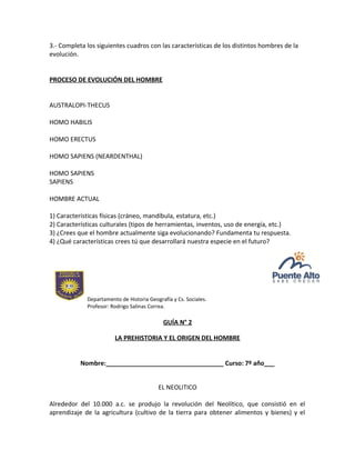 3.- Completa los siguientes cuadros con las características de los distintos hombres de la
evolución.
PROCESO DE EVOLUCIÓN DEL HOMBRE
AUSTRALOPI-THECUS
HOMO HABILIS
HOMO ERECTUS
HOMO SAPIENS (NEARDENTHAL)
HOMO SAPIENS
SAPIENS
HOMBRE ACTUAL
1) Características físicas (cráneo, mandíbula, estatura, etc.)
2) Características culturales (tipos de herramientas, inventos, uso de energía, etc.)
3) ¿Crees que el hombre actualmente siga evolucionando? Fundamenta tu respuesta.
4) ¿Qué características crees tú que desarrollará nuestra especie en el futuro?
Departamento de Historia Geografía y Cs. Sociales.
Profesor: Rodrigo Salinas Correa.
GUÍA N° 2
LA PREHISTORIA Y EL ORIGEN DEL HOMBRE
Nombre:__________________________________ Curso: 7º año___
EL NEOLITICO
Alrededor del 10.000 a.c. se produjo la revolución del Neolítico, que consistió en el
aprendizaje de la agricultura (cultivo de la tierra para obtener alimentos y bienes) y el
 