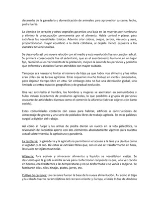 desarrollo de la ganadería o domesticación de animales para aprovechar su carne, leche,
piel y fuerza.
La siembra de cereales y otros vegetales garantizo una baja en las muertes por hambruna
y elimino la preocupación permanente por el alimento. Había control y planes para
satisfacer las necesidades básicas. Además criar cabras, ovejas, cerdos, vacunos y aves,
proporcionaban mayor equilibrio a la dieta cotidiana, al dejarla menos expuesta a los
avatares de la naturaleza.
Se desarrollo así una nueva relación con el medio y esta revolución fue un cambio radical.
Su primera consecuencia fue el sedentario, que es el asentamiento humano en un lugar
fijo, favoreció a un crecimiento de la población, mejoro la salud de las personas y permitió
que enfermos y ancianos fueran atendidos con mayor cuidado.
Tampoco era necesario limitar el número de hijos ya que había mas alimento y los niños
eran útiles en las tareas agrícolas. Estas requerían mucho trabajo en ciertas temporadas,
pero dejaban tiempo libre en otra. Sin embargo esta no fue una devolución global, sino
limitada a ciertos espacios geográficos y de gradual evolución.
Una vez satisfecho el hambre, los hombres y mujeres se asentaron en comunidades y
hubo incluso excedentes de productos agrícolas, lo que posibilito a grupos de personas
ocuparse de actividades diversas como el comercio la alfarería (fabricar objetos con barro
cocido).
Estas comunidades contaron con casas para habitar, edificios o construcciones de
almacenaje de granos y una serie de poblados libres de trabajo agrícola. En otras palabras
surgió la división del trabajo.
Así como el fuego y las armas de piedra dieron un vuelco en la vida paleolítica, la
revolución del Neolítico aporto con dos elementos absolutamente vigentes para nuestra
actual sobre vivencia, la agricultura y ganadería.
La textileria: La ganadería y la agricultura permitieron el acceso a la lana y a plantas como
el algodón y el lino. De estas se extraían fibras que, con el uso se transformaron en hilos,
los cuales se tejían en un telar.
Alfarería: Para cocinar y almacenar alimentos y líquidos se necesitaban vasijas. Se
descubrió que la greda o arcilla servia para confeccionar recipientes y que, una vez cocida
en hornos, era resistentes a las temperaturas y no se desformaba si se volvía a mojarse. Se
fabricaron ollas, silos, tinajas, platos, jarros, etc.
Cultivo de cereales: Los cereales fueron la base de la nueva alimentación. Así como el trigo
y la cebada fueron característicos del cercano oriente y Europa, el maíz lo fue de América
 