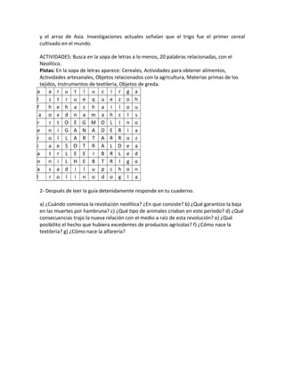 y el arroz de Asia. Investigaciones actuales señalan que el trigo fue el primer cereal
cultivado en el mundo.
ACTIVIDADES: Busca en la sopa de letras a lo menos, 20 palabras relacionadas, con el
Neolítico.
Pistas: En la sopa de letras aparece: Cereales, Actividades para obtener alimentos,
Actividades artesanales, Objetos relacionados con la agricultura, Materias primas de los
tejidos, Instrumentos de textileria, Objetos de greda.
a a r u t l u c i r g a
l s t r u e q u e z o h
f h e h a c h a i l o u
a o x d n a m a h c l s
r r t O E G M O L I n o
e n i G A N A D E R i a
r o l L A R T A R R o z
i a e S O T R A L D e a
a t r L E E I B R L e d
n n i L H E B T R I g o
a s a d i l u p c h o n
l r o l i n o d o g l a
2- Después de leer la guía detenidamente responde en tu cuaderno.
a) ¿Cuándo comienza la revolución neolítica? ¿En que consiste? b) ¿Qué garantizo la baja
en las muertes por hambruna? c) ¿Qué tipo de animales criaban en este periodo? d) ¿Qué
consecuencias trajo la nueva relación con el medio a raíz de esta revolución? e) ¿Qué
posibilito el hecho que hubiera excedentes de productos agrícolas? f) ¿Cómo nace la
textileria? g) ¿Cómo nace la alfarería?
 