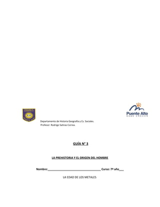 Departamento de Historia Geografía y Cs. Sociales.
Profesor: Rodrigo Salinas Correa.
GUÍA N° 3
LA PREHISTORIA Y EL ORIGEN DEL HOMBRE
Nombre:__________________________________ Curso: 7º año___
LA EDAD DE LOS METALES
 