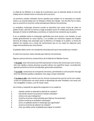 La edad de los Metales es la etapa de la prehistoria que se extiende desde el inicio del
trabajo de los metales hasta la invención de la escritura.
Los primeros metales utilizados fueron aquellos que estaban en la naturaleza en estado
nativo y se caracterizaban por ser blandos y fáciles de trabajar. Uno de ellos fue el cobre,
que se convirtió en el primer metal utilizado para fabricar herramientas.
La verdadera metalurgia comenzó cuando se descubrió que varios trozos de cobre se
podían fundir y derretir en hornos y luego se podían vaciar en moldes para darles la forma
deseada. El metal al solidificaba y constituía un material mas resistente que la piedra.
Si en un poblado existía la metalurgia significaba que tenia acceso a los metales, lo cual
estaba generalmente en zonas lejanas, y se contaba con artesanos capaces de emplear
técnicas de trabajo más avanzadas que la alfarería y el trabajo en la piedra. La forma de
obtener los metales era a través de comerciantes que en sus viajes los adquirían para
luego intercambiarlos por otros bienes.
El poblado debía contar con excedentes de producción para intercambiar por metales.
El cobre fue el primer metal utilizado para fabricar herramientas
Algunos avances técnicos característicos de la Edad de los Metales fueron:
1) El arado: este instrumento permitió aprovechar la fuerza del animal para arar la tierra.
Con más rapidez y menos personas se pudo cultivar una superficie mayor. La producción
agrícola aumento en forma considerable, generando excedentes.
2) La rueda: revoluciono los transportes terrestres, permitiendo la comunicación más ágil
entre los distintos pueblos y desplazar mas carga a mayor velocidad.
3) La nave a vela: este invento tuvo las mismas consecuencias que los carros con ruedas,
si bien en comparación con estos tenían la desventaja de estar limitados a las zonas con
ríos navegables o costas, y ser de mayor costo.
Lee el texto y responde las siguientes preguntas en tu cuaderno:
1. ¿Desde cuándo se extiende la edad de los metales?
2. ¿De donde sacaron los primeros metales utilizados?
3. ¿Cómo eran para trabajarlos?
4. ¿Cuál fue el primer metal utilizado para fabricar herramientas?
5. ¿Cómo comienza la verdadera metalurgia?
6. ¿Si en un poblado existía la metalurgia que significaba?
7. ¿Cuál era la forma de obtener los metales?
8. ¿Con que debía contar el poblado para lograr el cambio?
 