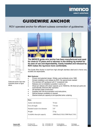 GUIDEWIRE ANCHOR
 ROV operated anchor for efficient subsea connection of guidewires




                              The IMENCO guide wire anchor has been manufactured and used
                              for close to 12 years and is reknown in the drilling rig market for
                              its ease of use and dependability. Easily installed and released by
                              ROV makes the rig-move more comfortable.

                              The Guide Wire Anchor is built from high strength stainless steel and is hence very
                              durable and dependable.


                              Main features:
                              •     Proven and patented design. Widely used worldwide since 1988
                              •     Simple installation and release by ROV. No special tools needed
Guide wire anchor main mea-   •     Fits standard API guidepost with 3” receptacle hole
surements shown on figure     •     Release and re-installation possible in same run
above.                        •     Shear-pin release with shear capacity up to 15000 lbs. All shear-pin parts are
                                    automatically retrieved after operation.
                              •     All stainless steel construction
                              •     Supplied with full documentation and instructions.
                              •     Special designs available on request.
                              •     Desired shear-pin capacity to be specified when ordering.

                              Data:
                              Anchor stab diameter                      74 mm
                              Over all length                           710 mm
                              Standard socket wire diameter             3/4”
                              Weight                                    25 kg
                              Available shear-pin capacity              10000 lbs(4,5 kN)/15000 lbs(6,7 kN)




       Imenco AS              P.O. Box 2143          Tel. +47 52 86 41 00       E-mail address:     Homepage
       Stoltenberggt. 1       N-5504 Haugesund       Fax. +47 52 86 41 01       imenco@imenco.no    www.imenco.no
 