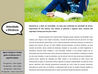 Velocidade 
e Eficiência 
Apresenta-se, a título de curiosidade, um teste para verificação da velocidade de leitura. 
Experimente ler (em silêncio, sem soletrar as palavras) o seguinte texto, contanto (em 
segundos) o tempo que leva para o fazer: 
Agora compare o tempo 
gasto na leitura com a 
seguinte tabela: 
30 segundos – leitor rápido 
45 segundos – leitor médio 
60 segundos – leitor lento 
90 segundos – leitor muito lento 
Quantos planetas há no Sistema Solar? Qualquer pessoa responde com facilidade: nove. 
Todavia, para chegar a esta simples conclusão, o mundo da astronomia teve de percorrer um longo 
caminho de descobertas, pistas falsas e erros. A família planetária conhecida começava com Mercúrio e 
acabava com Saturno, até que, em 1871, William Herschel descobriu, de forma acidental, um novo 
membro da família. Úrano, através do telescópio instalado no seu jardim, em Bath (Inglaterra). A 
descoberta valeu-lhe fama imediata e uma persuasão imediata e uma pensão vitalícia do rei. 
Espicaçados pelo êxito de Herschel, outros astrónomos dedicaram-se de imediato a estabelecer as bases 
de uma nova disciplina, a caça aos planetas, mas foi preciso mais de meio século para localizarem a 
primeira presa. Neptuno foi registado em 1846, embora a sua existência já antes tivesse sido 
demonstrada no papel: os astrónomos tinham reparado em ligeiras irregularidades na órbita de Úrano, 
apenas explicáveis pela atracção gravitacional provocada por outro corpo de grandes dimensões. 
Generalizou-se assim entre os cientistas, a esperançosa ideia de que os mundos invisíveis podiam ser 
descobertos observando meticulosamente os subtis movimentos orbitais dos planetas conhecidos. 
 