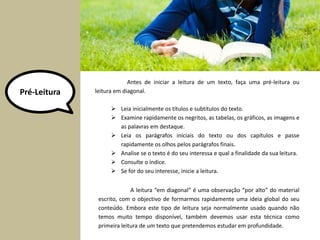 Pré-Leitura 
Antes de iniciar a leitura de um texto, faça uma pré-leitura ou 
leitura em diagonal. 
 Leia inicialmente os títulos e subtítulos do texto. 
 Examine rapidamente os negritos, as tabelas, os gráficos, as imagens e 
as palavras em destaque. 
 Leia os parágrafos iniciais do texto ou dos capítulos e passe 
rapidamente os olhos pelos parágrafos finais. 
 Analise se o texto é do seu interessa e qual a finalidade da sua leitura. 
 Consulte o índice. 
 Se for do seu interesse, inicie a leitura. 
A leitura “em diagonal” é uma observação “por alto” do material 
escrito, com o objectivo de formarmos rapidamente uma ideia global do seu 
conteúdo. Embora este tipo de leitura seja normalmente usado quando não 
temos muito tempo disponível, também devemos usar esta técnica como 
primeira leitura de um texto que pretendemos estudar em profundidade. 
 