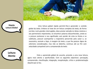 Rápida 
Leitura Global 
Uma leitura global rápida permitir-lhe-á apreender o sentido 
global do texto. Embora se trate de um leitura completa do texto, de forma 
corrida e sem grandes interrupções, deve prestar atenção às ideias mestras e 
aos pormenores importantes; se encontrar palavras desconhecidos, anote-as 
e procure esclarecer o seu significado; sem perder de vista os títulos e os 
subtítulos, procure acompanhar a trajectória percorrida pelo autor e, se 
necessário, assinale a lápis, à margem do texto, o que lhe parecer digno de 
ulteriores considerações; mas não se detenha, continue até ao fim com 
velocidade compatível com a compreensão do texto. 
Leitura 
Atenta Feita a apreensão global do assunto, proceda a uma nova leitura, 
agora mais atenta a aprofundada. Com os seguintes objectivos: percepção, 
compreensão, classificação, integração, recapitulação, crítica e problematização 
daquilo que se leu. 
 