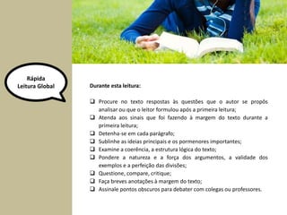 Rápida 
Leitura Global Durante esta leitura: 
 Procure no texto respostas às questões que o autor se propôs 
analisar ou que o leitor formulou após a primeira leitura; 
 Atenda aos sinais que foi fazendo à margem do texto durante a 
primeira leitura; 
 Detenha-se em cada parágrafo; 
 Sublinhe as ideias principais e os pormenores importantes; 
 Examine a coerência, a estrutura lógica do texto; 
 Pondere a natureza e a força dos argumentos, a validade dos 
exemplos e a perfeição das divisões; 
 Questione, compare, critique; 
 Faça breves anotações à margem do texto; 
 Assinale pontos obscuros para debater com colegas ou professores. 
 