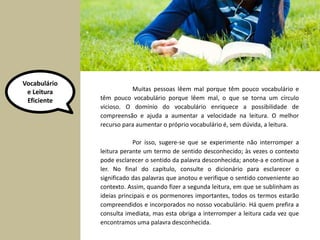 Vocabulário 
e Leitura 
Eficiente 
Muitas pessoas lêem mal porque têm pouco vocabulário e 
têm pouco vocabulário porque lêem mal, o que se torna um círculo 
vicioso. O domínio do vocabulário enriquece a possibilidade de 
compreensão e ajuda a aumentar a velocidade na leitura. O melhor 
recurso para aumentar o próprio vocabulário é, sem dúvida, a leitura. 
Por isso, sugere-se que se experimente não interromper a 
leitura perante um termo de sentido desconhecido; às vezes o contexto 
pode esclarecer o sentido da palavra desconhecida; anote-a e continue a 
ler. No final do capítulo, consulte o dicionário para esclarecer o 
significado das palavras que anotou e verifique o sentido conveniente ao 
contexto. Assim, quando fizer a segunda leitura, em que se sublinham as 
ideias principais e os pormenores importantes, todos os termos estarão 
compreendidos e incorporados no nosso vocabulário. Há quem prefira a 
consulta imediata, mas esta obriga a interromper a leitura cada vez que 
encontramos uma palavra desconhecida. 
 