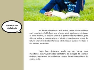 Sublinhar com 
Inteligência 
No decurso desta leitura mais atenta, deve sublinhar as ideias 
mais importantes. Sublinhar é uma arte que ajuda a colocar em destaque 
as ideias mestras, as palavras-chave e os pormenores importantes, para 
além de facilitar a concentração e a atitude crítica durante o tempo de 
leitura. Este hábito também favorece o trabalho das revisões imediatas e 
das revisões posteriores. 
Nesta fase, destaca-se aquilo que nos parece mais 
importante: palavras/expressões facilitadoras de captação do essencial 
do texto, sem termos necessidade de recorrer às restantes palavras do 
mesmo texto. 
 