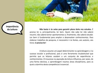 Importância 
da Leitura Não basta ir às aulas para garantir pleno êxito nos estudos. É 
preciso ler e, principalmente, ler bem. Quem não sabe ler não saberá 
resumir, não saberá tomar apontamentos e, finalmente, não saberá estudar. 
Ler bem é fundamental para ampliar e desenvolver conhecimentos. Para 
elaborar trabalhos de pesquisa, é necessário ir às fontes, aos autores, aos 
livros: é preciso ler! 
A leitura assume um papel determinante na aprendizagem e no 
sucesso escolar e profissional, pois é uma ferramenta insubstituível que 
permite que os leitores acedam a um conjunto de experiências e 
conhecimentos. O insucesso na aquisição da leitura influencia, por vezes, de 
uma forma decisiva, a aprendizagem noutras áreas disciplinares, para as 
quais o domínio desta competência é essencial. 
 
