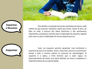 Esquemas 
e Resumos 
Para facilitar a evocação futura dos conteúdos da leitura, nada 
melhor do que procurar reproduzir aquilo que lemos. Quem lê bem, de 
lápis na mão, à procura das ideias directrizes e dos pormenores 
importantes, já preparou caminho para a elaboração do esquema seguido 
pelo autor ou para a elaboração do resumo daquilo que leu. 
Esquemas 
Fazer um esquema permite apreender mais facilmente o 
essencial do que já se estudou. Assim, nesta fase, procura-se economizar 
tempo e fazer o mínimo esforço no processo de aprendizagem. O 
esquema é o plano, a linha directriz que o autor seguiu no 
desenvolvimento do texto; esse plano delimita um tema e estabelece a 
trajectória básica da sua apresentação. 
 