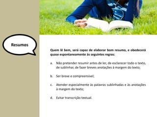 Resumos 
Quem lê bem, será capaz de elaborar bom resumo, e obedecerá 
quase espontaneamente às seguintes regras: 
a. Não pretender resumir antes de ler, de esclarecer todo o texto, 
de sublinhar, de fazer breves anotações à margem do texto; 
b. Ser breve e compreensível; 
c. Atender especialmente às palavras sublinhadas e às anotações 
à margem do texto; 
d. Evitar transcrição textual. 
 