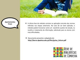Apontamentos 
Finais 
 A última fase do método consiste na aplicação concreta das normas 
referidas nas etapas anteriores. No caso de ser bem aplicado, o 
método poderá funcionar como um excelente auxiliar de estudo, na 
recolha e tratamento da informação, sobretudo para os alunos com 
mais dificuldades. 
 Documento presente e adaptado de: 
http://becre.dpedrov.edu.pt/files/guiao_leitura.pdf 
