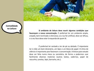 Comodidade 
na Leitura 
O ambiente de leitura deve reunir algumas condições que 
favoreçam a nossa concentração. É preferível ler em ambiente amplo, 
arejado, bem iluminado e silencioso; se a luz for artificial, deve ser difusa, 
e o seu foco deve estar à esquerda de quem lê. 
É preferível ler sentado a ler de pé ou deitado. É importante 
ter à mão um bom dicionário, um lápis e um bloco de papel. O clima de 
silêncio é importante para favorecer a concentração. A leitura para estudo 
deve ser feita numa mesa ou secretária, de forma a podermos usar 
facilmente diversos materiais (outros textos, cadernos, papel de 
rascunho, canetas, lápis, borracha, etc.). 
 