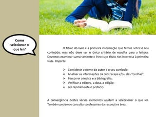 O título do livro é a primeira informação que temos sobre o seu 
conteúdo, mas não deve ser o único critério de escolha para a leitura. 
Devemos examinar sumariamente o livro cujo título nos interessa à primeira 
vista. Importa: 
 Considerar o nome do autor e o seu currículo; 
 Analisar as informações da contracapa e/ou das “orelhas”; 
 Percorrer o índice e a bibliografia; 
 Verificar a editora, a data, a edição; 
 Ler rapidamente o prefácio. 
A convergência destes vários elementos ajudam a seleccionar o que ler. 
Também podemos consultar professores da respectiva área. 
Como 
selecionar o 
que ler? 
 
