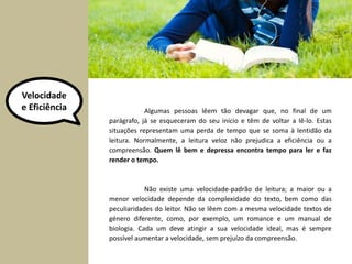 Velocidade 
e Eficiência Algumas pessoas lêem tão devagar que, no final de um 
parágrafo, já se esqueceram do seu início e têm de voltar a lê-lo. Estas 
situações representam uma perda de tempo que se soma à lentidão da 
leitura. Normalmente, a leitura veloz não prejudica a eficiência ou a 
compreensão. Quem lê bem e depressa encontra tempo para ler e faz 
render o tempo. 
Não existe uma velocidade-padrão de leitura; a maior ou a 
menor velocidade depende da complexidade do texto, bem como das 
peculiaridades do leitor. Não se lêem com a mesma velocidade textos de 
género diferente, como, por exemplo, um romance e um manual de 
biologia. Cada um deve atingir a sua velocidade ideal, mas é sempre 
possível aumentar a velocidade, sem prejuízo da compreensão. 
 