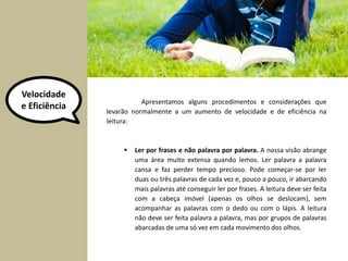 Velocidade 
e Eficiência Apresentamos alguns procedimentos e considerações que 
levarão normalmente a um aumento de velocidade e de eficiência na 
leitura: 
 Ler por frases e não palavra por palavra. A nossa visão abrange 
uma área muito extensa quando lemos. Ler palavra a palavra 
cansa e faz perder tempo precioso. Pode começar-se por ler 
duas ou três palavras de cada vez e, pouco a pouco, ir abarcando 
mais palavras até conseguir ler por frases. A leitura deve ser feita 
com a cabeça imóvel (apenas os olhos se deslocam), sem 
acompanhar as palavras com o dedo ou com o lápis. A leitura 
não deve ser feita palavra a palavra, mas por grupos de palavras 
abarcadas de uma só vez em cada movimento dos olhos. 
 