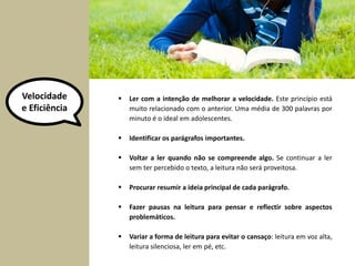 Velocidade 
e Eficiência 
 Ler com a intenção de melhorar a velocidade. Este princípio está 
muito relacionado com o anterior. Uma média de 300 palavras por 
minuto é o ideal em adolescentes. 
 Identificar os parágrafos importantes. 
 Voltar a ler quando não se compreende algo. Se continuar a ler 
sem ter percebido o texto, a leitura não será proveitosa. 
 Procurar resumir a ideia principal de cada parágrafo. 
 Fazer pausas na leitura para pensar e reflectir sobre aspectos 
problemáticos. 
 Variar a forma de leitura para evitar o cansaço: leitura em voz alta, 
leitura silenciosa, ler em pé, etc. 
 