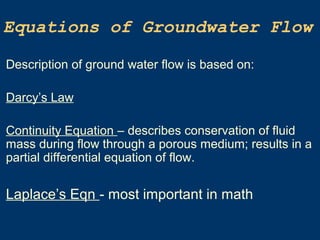 Equations of Groundwater Flow
Description of ground water flow is based on:
Darcy’s Law
Continuity Equation – describes conservation of fluid
mass during flow through a porous medium; results in a
partial differential equation of flow.
Laplace’s Eqn - most important in math
 