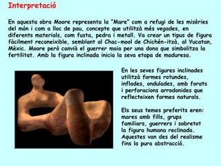 Interpretació

En aquesta obra Moore representa la “Mare” com a refugi de les misèries
del món i com a lloc de pau, concepte que utilitzà més vegades, en
diferents materials, com fusta, pedra i metall. Va crear un tipus de figura
fàcilment reconeixible, semblant al Chac-mool de Chichén-itzà, al Yucatan,
Mèxic. Moore però canvià el guerrer maia per una dona que simbolitza la
fertilitat. Amb la figura inclinada inicia la seva etapa de maduresa.

                                         En les seves figures inclinades
                                         utilitzà formes rotundes,
                                         inflades, ondulades, amb forats
                                         i perforacions arrodonides que
                                         reflecteixen formes naturals.

                                         Els seus temes preferits eren:
                                         mares amb fills, grups
                                         familiars, guerrers i sobretot
                                         la figura humana reclinada.
                                         Aquestes van des del realisme
                                         fins la pura abstracció.
 