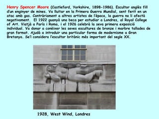 Henry Spencer Moore (Castleford, Yorkshire, 1898-1986). Escultor anglès fill
d’un enginyer de mines. Va lluitar en la Primera Guerra Mundial, sent ferit en un
atac amb gas. Contràriament a altres artistes de l’època, la guerra no li afectà
negativament. El 1922 guanyà una beca per estudiar a Londres, al Royal College
of Art. Viatjà a París i Roma, i el 1926 celebrà la seva primera exposició
individual. Va donar a conèixer les seves escultures de bronze i marbre tallades de
gran format. Ajudà a introduir una particular forma de modernisme a Gran
Bretanya. Se’l considera l’escultor britànic més important del segle XX.




                 1928, West Wind, Londres
 