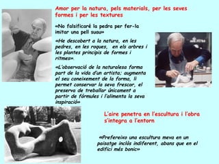 Amor per la natura, pels materials, per les seves
formes i per les textures

«No falsificaré la pedra per fer-la
imitar una pell suau»
«He descobert a la natura, en les
pedres, en les roques, en els arbres i
les plantes principis de formes i
ritmes».
«L’observació de la naturalesa forma
part de la vida d’un artista; augmenta
el seu coneixement de la forma, li
permet conservar la seva frescor, el
preserva de treballar únicament a
partir de fórmules i l’alimenta la seva
inspiració»

                     L’aire penetra en l’escultura i l’obra
                     s’integra a l’entorn


                  «Prefereixo una escultura meva en un
                  paisatge inclòs indiferent, abans que en el
                  edifici més bonic»
 