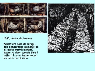 1945, Metro de Londres.

Aquest era zona de refugi
dels bombardeigs alemanys de
la segona guerra mundial.
Moore va viure aquests fets i
reflectí la seva impressió en
una sèrie de dibuixos.
 