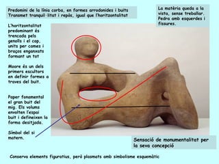 Predomini de la línia corba, en formes arrodonides i buits              La matèria queda a la
Transmet tranquil·litat i repòs, igual que l’horitzontalitat            vista, sense treballar.
                                                                        Pedra amb esquerdes i
L’horitzontalitat                                                       fissures.
predominant és
trencada pels
genolls i el cap,
units per cames i
braços enganxats
formant un tot

Moore és un dels
primers escultors
en definir formes a
traves del buit.


Paper fonamental
el gran buit del
mig. Els volums
envolten l’espai
buit i defineixen la
forma desitjada.

Símbol del si
matern.
                                                               Sensació de monumentalitat per
                                                               la seva concepció

Conserva elements figuratius, però plasmats amb simbolisme esquemàtic
 