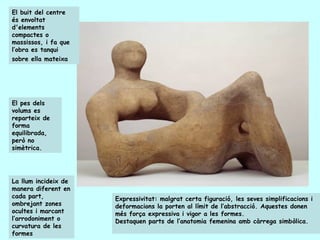El buit del centre
és envoltat
d'elements
compactes o
massissos, i fa que
l’obra es tanqui
sobre ella mateixa




El pes dels
volums es
reparteix de
forma
equilibrada,
però no
simètrica.




La llum incideix de
manera diferent en
cada part,            Expressivitat: malgrat certa figuració, les seves simplificacions i
ombrejant zones       deformacions la porten al límit de l’abstracció. Aquestes donen
ocultes i marcant     més força expressiva i vigor a les formes.
l’arrodoniment o      Destaquen parts de l’anatomia femenina amb càrrega simbòlica.
curvatura de les
formes
 