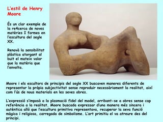 L’estil de Henry
Moore

És un clar exemple de
la re4cerca de noves
matèries I formes en
l’escultura del segle
XX.

Renovà la sensibilitat
plàstica atorgant al
buit el mateix valor
que la matèria que
l’envolta.



Moore i els escultors de principis del segle XX buscaven maneres diferents de
representar la pròpia subjectivitat sense reproduir necessàriament la realitat, així
com l’ús de nous materials en les seves obres.

L’expressió s’imposà a la plasmació fidel del model, arribant-se a obres sense cap
referència a la realitat. Moore buscada expressar d’una manera més sincera i
autèntica allò que l’escultura primitiva representava, recuperar la seva funció
màgica i religiosa, carregada de simbolisme. L’art primitiu el va atreure des del
principi.
 