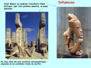 Aviat Moore va conèixer l’escultura tribal
                                                     Influències
   africana i per l’art primitiu americà, el maia
   sobretot.




Els Chac-Mool són unes escultures antropomòrfiques
emprades en les cerimònies rituals de sacrifici
 