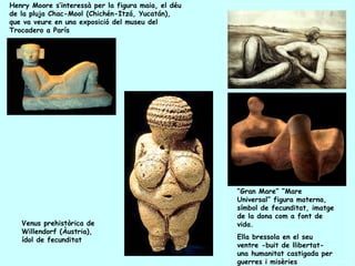 Henry Moore s’interessà per la figura maia, el déu
de la pluja Chac-Mool (Chichén-Itzá, Yucatán),
que va veure en una exposició del museu del
Trocadero a París




                                                     “Gran Mare” “Mare
                                                     Universal” figura materna,
                                                     símbol de fecunditat, imatge
                                                     de la dona com a font de
   Venus prehistòrica de                             vida.
   Willendorf (Àustria),
   ídol de fecunditat                                Ella bressola en el seu
                                                     ventre -buit de llibertat-
                                                     una humanitat castigada per
                                                     guerres i misèries
 