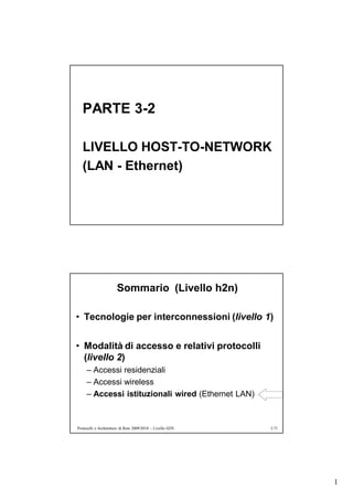 PARTE 3-2

   LIVELLO HOST-TO-NETWORK
   (LAN - Ethernet)




                       Sommario (Livello h2n)

• Tecnologie per interconnessioni (livello 1)


• Modalità di accesso e relativi protocolli
  (livello 2)
     – Accessi residenziali
     – Accessi wireless
     – Accessi istituzionali wired (Ethernet LAN)


Protocolli e Architetture di Rete 2009/2010 – Livello H2N   3.71




                                                                   1
 