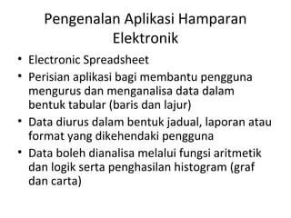 Pengenalan Aplikasi Hamparan
Elektronik
• Electronic Spreadsheet
• Perisian aplikasi bagi membantu pengguna
mengurus dan menganalisa data dalam
bentuk tabular (baris dan lajur)
• Data diurus dalam bentuk jadual, laporan atau
format yang dikehendaki pengguna
• Data boleh dianalisa melalui fungsi aritmetik
dan logik serta penghasilan histogram (graf
dan carta)
 