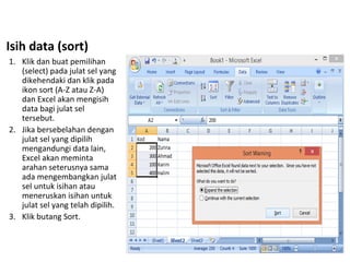 Isih data (sort)
1. Klik dan buat pemilihan
(select) pada julat sel yang
dikehendaki dan klik pada
ikon sort (A-Z atau Z-A)
dan Excel akan mengisih
data bagi julat sel
tersebut.
2. Jika bersebelahan dengan
julat sel yang dipilih
mengandungi data lain,
Excel akan meminta
arahan seterusnya sama
ada mengembangkan julat
sel untuk isihan atau
meneruskan isihan untuk
julat sel yang telah dipilih.
3. Klik butang Sort.
 