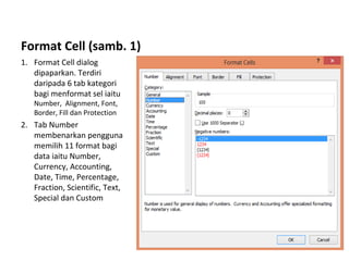 Format Cell (samb. 1)
1. Format Cell dialog
dipaparkan. Terdiri
daripada 6 tab kategori
bagi menformat sel iaitu
Number, Alignment, Font,
Border, Fill dan Protection
2. Tab Number
membenarkan pengguna
memilih 11 format bagi
data iaitu Number,
Currency, Accounting,
Date, Time, Percentage,
Fraction, Scientific, Text,
Special dan Custom
 