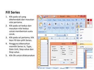 Fill Series
1. Klik pada sel yang
dikehendaki dan masukan
nilai pertama.
2. Klik pada sel kedua dan
masukan nilai kedua
untuk membentuk suatu
corak.
3. Klik pada sel pertama, klik
ikon Fill dan pilih Series.
4. Pengguna dibenarkan
memilih Series in, Type,
Date Unit, Step value dan
Stop value.
5. Klik Ok untuk dilaksanakan
 