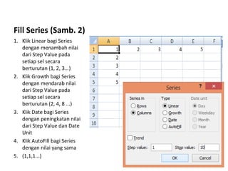 Fill Series (Samb. 2)
1. Klik Linear bagi Series
dengan menambah nilai
dari Step Value pada
setiap sel secara
berturutan (1, 2, 3...)
2. Klik Growth bagi Series
dengan mendarab nilai
dari Step Value pada
setiap sel secara
berturutan (2, 4, 8 ...)
3. Klik Date bagi Series
dengan peningkatan nilai
dari Step Value dan Date
Unit
4. Klik AutoFill bagi Series
dengan nilai yang sama
5. (1,1,1...)
 