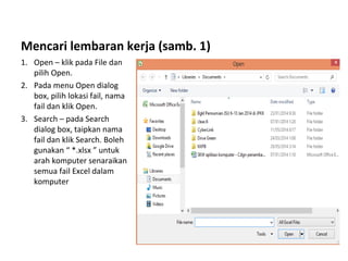 Mencari lembaran kerja (samb. 1)
1. Open – klik pada File dan
pilih Open.
2. Pada menu Open dialog
box, pilih lokasi fail, nama
fail dan klik Open.
3. Search – pada Search
dialog box, taipkan nama
fail dan klik Search. Boleh
gunakan “ *.xlsx ” untuk
arah komputer senaraikan
semua fail Excel dalam
komputer
 