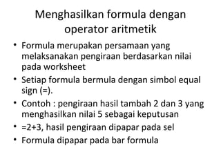 Menghasilkan formula dengan
operator aritmetik
• Formula merupakan persamaan yang
melaksanakan pengiraan berdasarkan nilai
pada worksheet
• Setiap formula bermula dengan simbol equal
sign (=).
• Contoh : pengiraan hasil tambah 2 dan 3 yang
menghasilkan nilai 5 sebagai keputusan
• =2+3, hasil pengiraan dipapar pada sel
• Formula dipapar pada bar formula
 