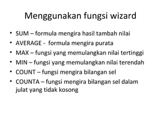 Menggunakan fungsi wizard
• SUM – formula mengira hasil tambah nilai
• AVERAGE - formula mengira purata
• MAX – fungsi yang memulangkan nilai tertinggi
• MIN – fungsi yang memulangkan nilai terendah
• COUNT – fungsi mengira bilangan sel
• COUNTA – fungsi mengira bilangan sel dalam
julat yang tidak kosong
 