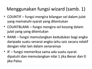 Menggunakan fungsi wizard (samb. 1)
• COUNTIF – fungsi mengira bilangan sel dalam julat
yang mematuhi syarat yang ditentukan
• COUNTBLANK – fungsi mengira sel kosong dalam
julat yang yang ditentukan
• RANK – fungsi memulangkan kedudukan bagi angka
daripada suatu senarai angka iaitu saiz secara relatif
dengan nilai lain dalam senarainya
• IF – fungsi memeriksa sama ada suatu syarat
dipatuhi dan memulangkan nilai 1 jika Benar dan 0
jika Palsu
 