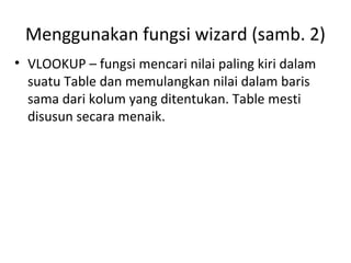 Menggunakan fungsi wizard (samb. 2)
• VLOOKUP – fungsi mencari nilai paling kiri dalam
suatu Table dan memulangkan nilai dalam baris
sama dari kolum yang ditentukan. Table mesti
disusun secara menaik.
 