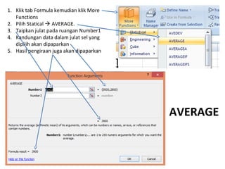 1. Klik tab Formula kemudian klik More
Functions
2. Pilih Statical  AVERAGE.
3. Taipkan julat pada ruangan Number1
4. Kandungan data dalam julat sel yang
dipilih akan dipaparkan
5. Hasil pengiraan juga akan dipaparkan
AVERAGE
 