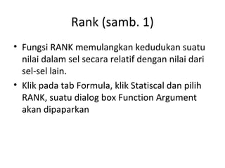 Rank (samb. 1)
• Fungsi RANK memulangkan kedudukan suatu
nilai dalam sel secara relatif dengan nilai dari
sel-sel lain.
• Klik pada tab Formula, klik Statiscal dan pilih
RANK, suatu dialog box Function Argument
akan dipaparkan
 