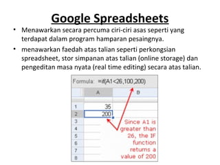 Google Spreadsheets
• Menawarkan secara percuma ciri-ciri asas seperti yang
terdapat dalam program hamparan pesaingnya.
• menawarkan faedah atas talian seperti perkongsian
spreadsheet, stor simpanan atas talian (online storage) dan
pengeditan masa nyata (real time editing) secara atas talian.
 